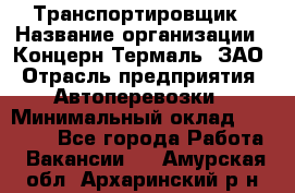 Транспортировщик › Название организации ­ Концерн Термаль, ЗАО › Отрасль предприятия ­ Автоперевозки › Минимальный оклад ­ 17 000 - Все города Работа » Вакансии   . Амурская обл.,Архаринский р-н